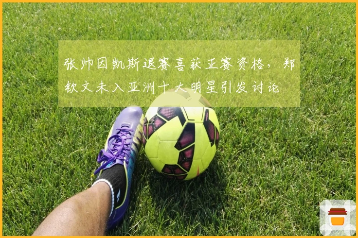 张帅因凯斯退赛喜获正赛资格，郑钦文未入亚洲十大明星引发讨论